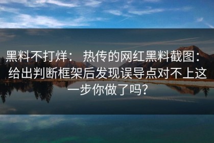 黑料不打烊： 热传的网红黑料截图： 给出判断框架后发现误导点对不上这一步你做了吗？