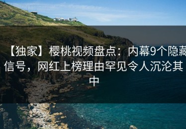 【独家】樱桃视频盘点：内幕9个隐藏信号，网红上榜理由罕见令人沉沦其中