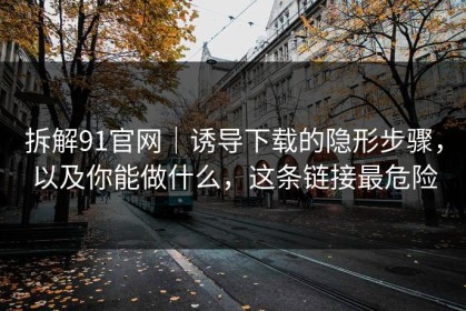 拆解91官网｜诱导下载的隐形步骤，以及你能做什么，这条链接最危险