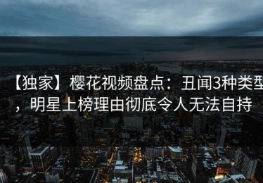 【独家】樱花视频盘点：丑闻3种类型，明星上榜理由彻底令人无法自持