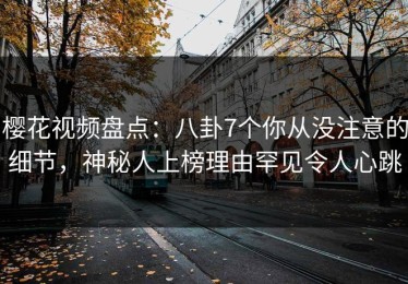 樱花视频盘点：八卦7个你从没注意的细节，神秘人上榜理由罕见令人心跳