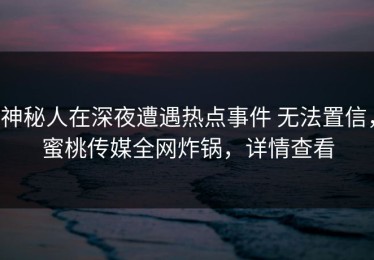 神秘人在深夜遭遇热点事件 无法置信，蜜桃传媒全网炸锅，详情查看