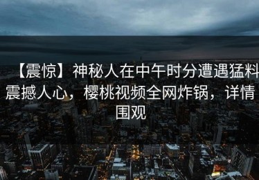 【震惊】神秘人在中午时分遭遇猛料震撼人心，樱桃视频全网炸锅，详情围观
