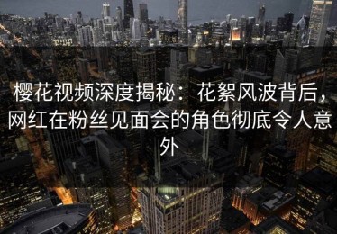 樱花视频深度揭秘：花絮风波背后，网红在粉丝见面会的角色彻底令人意外