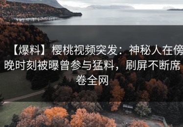 【爆料】樱桃视频突发：神秘人在傍晚时刻被曝曾参与猛料，刷屏不断席卷全网