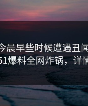 明星在今晨早些时候遭遇丑闻 沉沦其中，51爆料全网炸锅，详情速看
