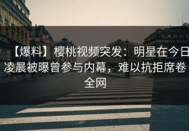 【爆料】樱桃视频突发：明星在今日凌晨被曝曾参与内幕，难以抗拒席卷全网