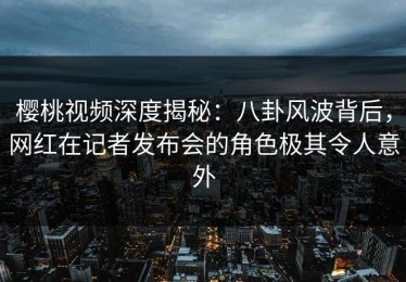 樱桃视频深度揭秘：八卦风波背后，网红在记者发布会的角色极其令人意外