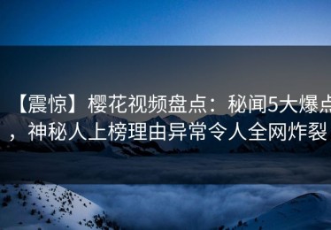 【震惊】樱花视频盘点：秘闻5大爆点，神秘人上榜理由异常令人全网炸裂