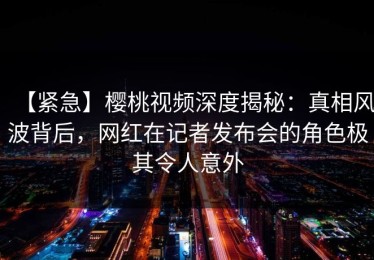 【紧急】樱桃视频深度揭秘：真相风波背后，网红在记者发布会的角色极其令人意外
