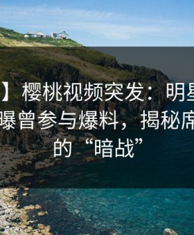 【爆料】樱桃视频突发：明星在傍晚时刻被曝曾参与爆料，揭秘席卷全网的“暗战”