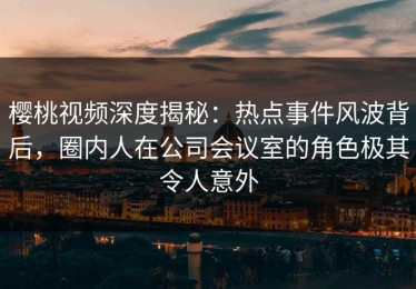 樱桃视频深度揭秘：热点事件风波背后，圈内人在公司会议室的角色极其令人意外