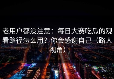 老用户都没注意：每日大赛吃瓜的观看路径怎么用？你会感谢自己（路人视角）