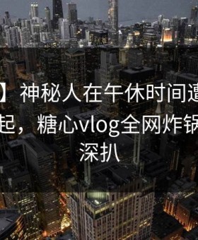 【爆料】神秘人在午休时间遭遇丑闻 争议四起，糖心vlog全网炸锅，详情深扒
