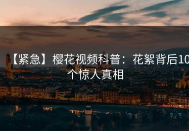 【紧急】樱花视频科普：花絮背后10个惊人真相