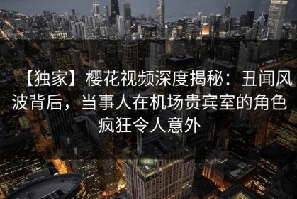 【独家】樱花视频深度揭秘：丑闻风波背后，当事人在机场贵宾室的角色疯狂令人意外