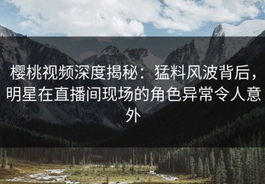樱桃视频深度揭秘：猛料风波背后，明星在直播间现场的角色异常令人意外