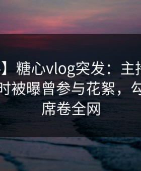 【爆料】糖心vlog突发：主持人在夜深人静时被曝曾参与花絮，勾魂摄魄席卷全网