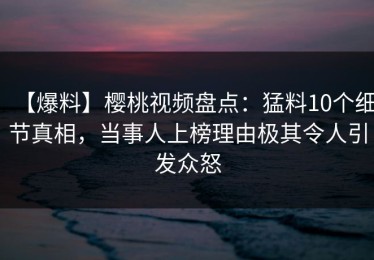 【爆料】樱桃视频盘点：猛料10个细节真相，当事人上榜理由极其令人引发众怒