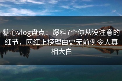 糖心vlog盘点：爆料7个你从没注意的细节，网红上榜理由史无前例令人真相大白