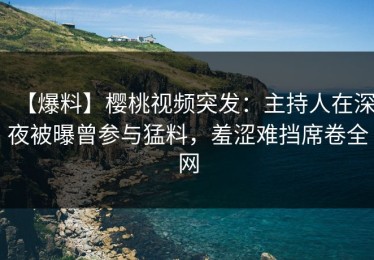 【爆料】樱桃视频突发：主持人在深夜被曝曾参与猛料，羞涩难挡席卷全网