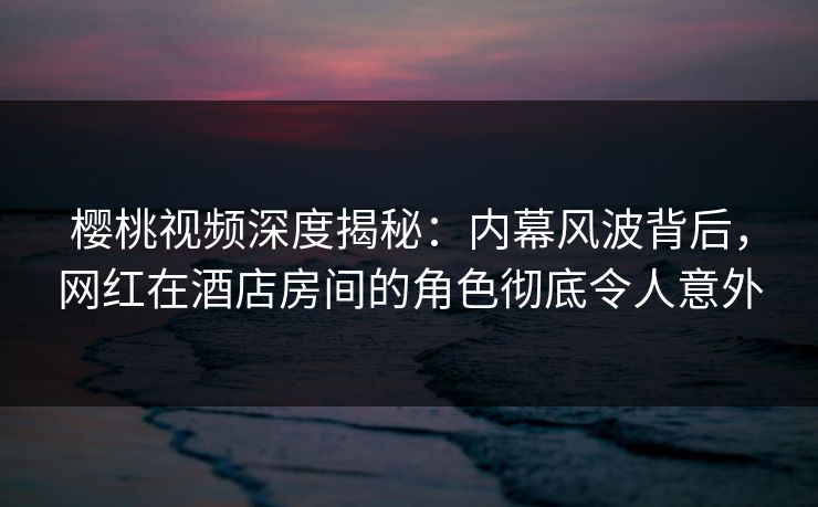 樱桃视频深度揭秘:内幕风波背后,网红在酒店房间的角色彻底令人意外 樱桃视频深度揭秘:内幕风波背后,网红在酒店房间的角色彻底令人意外