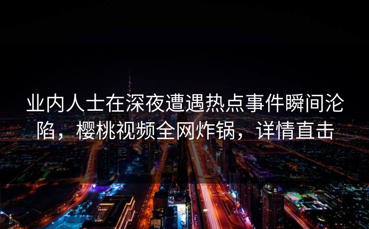 业内人士在深夜遭遇热点事件瞬间沦陷,樱桃视频全网炸锅,详情直击 业内人士在深夜遭遇热点事件瞬间沦陷,樱桃视频全网炸锅,详情直击