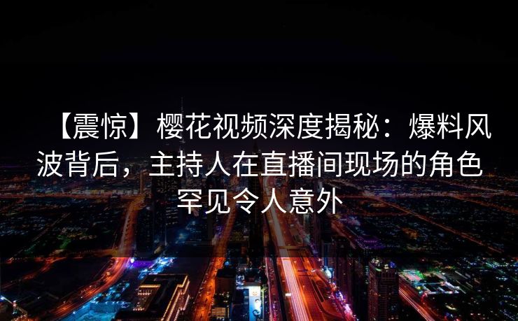 【震惊】樱花视频深度揭秘:爆料风波背后,主持人在直播间现场的角色罕见令人意外 【震惊】樱花视频深度揭秘:爆料风波背后,主持人在直播间现场的角色罕见令人意外