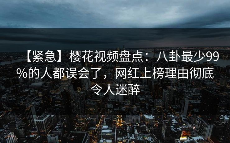 【紧急】樱花视频盘点：八卦最少99%的人都误会了，网红上榜理由彻底令人迷醉