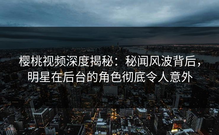 樱桃视频深度揭秘：秘闻风波背后，明星在后台的角色彻底令人意外