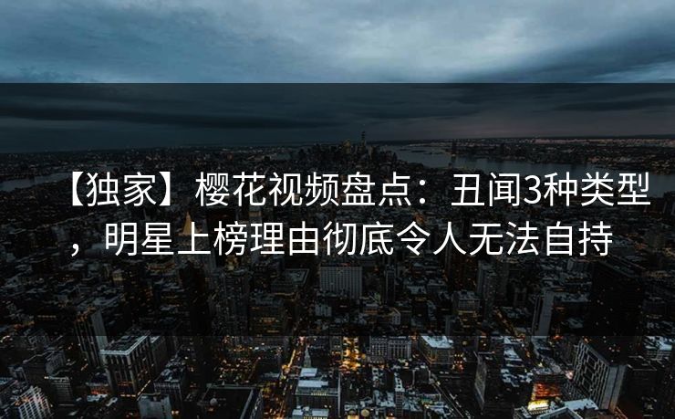 【独家】樱花视频盘点:丑闻3种类型,明星上榜理由彻底令人无法自持 【独家】樱花视频盘点:丑闻3种类型,明星上榜理由彻底令人无法自持