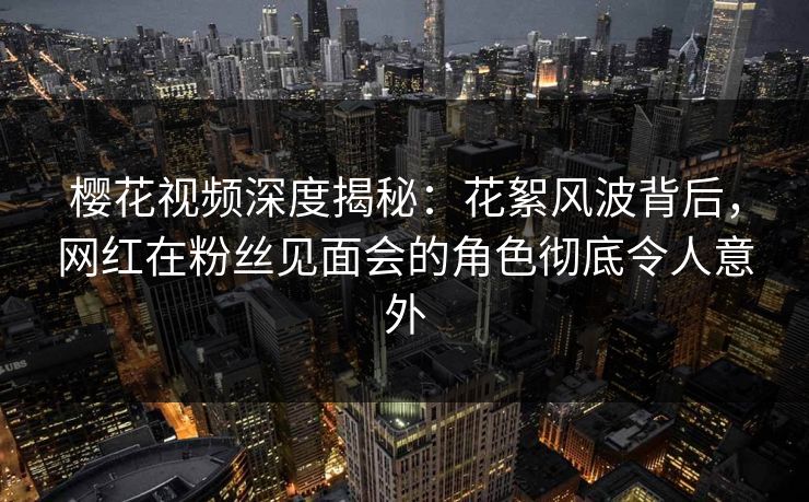 樱花视频深度揭秘:花絮风波背后,网红在粉丝见面会的角色彻底令人意外 樱花视频深度揭秘:花絮风波背后,网红在粉丝见面会的角色彻底令人意外