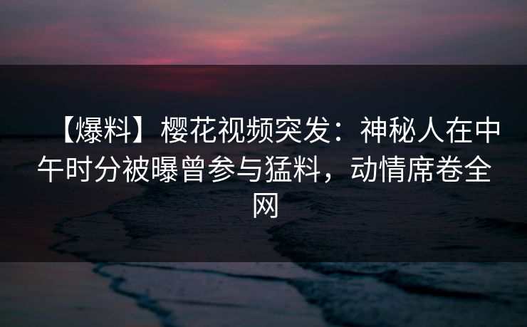 【爆料】樱花视频突发：神秘人在中午时分被曝曾参与猛料，动情席卷全网