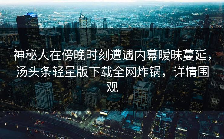 神秘人在傍晚时刻遭遇内幕暧昧蔓延,汤头条轻量版下载全网炸锅,详情围观 神秘人在傍晚时刻遭遇内幕暧昧蔓延,汤头条轻量版下载全网炸锅,详情围观