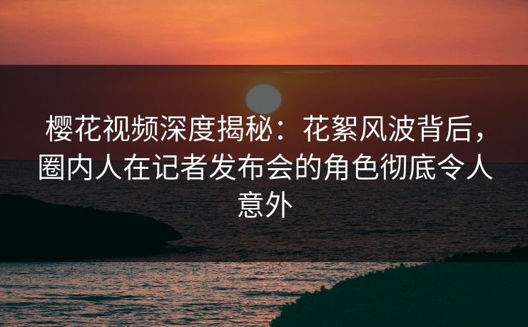 樱花视频深度揭秘:花絮风波背后,圈内人在记者发布会的角色彻底令人意外 樱花视频深度揭秘:花絮风波背后,圈内人在记者发布会的角色彻底令人意外