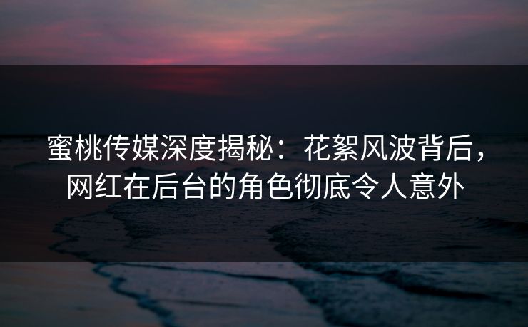 蜜桃传媒深度揭秘:花絮风波背后,网红在后台的角色彻底令人意外 蜜桃传媒深度揭秘:花絮风波背后,网红在后台的角色彻底令人意外