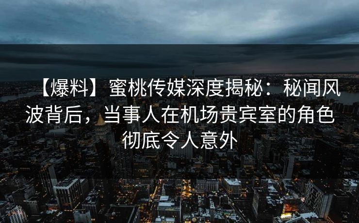 【爆料】蜜桃传媒深度揭秘：秘闻风波背后，当事人在机场贵宾室的角色彻底令人意外