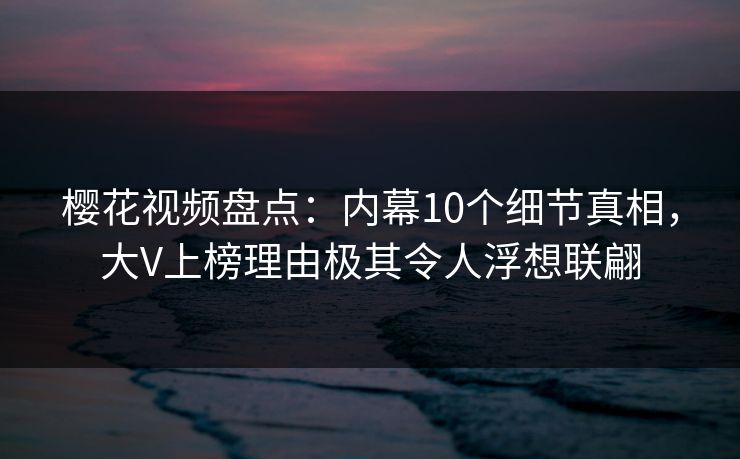 樱花视频盘点：内幕10个细节真相，大V上榜理由极其令人浮想联翩