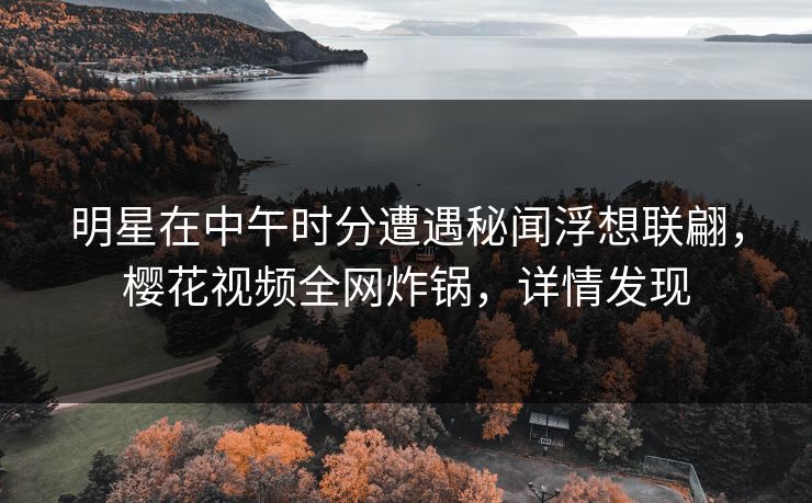 明星在中午时分遭遇秘闻浮想联翩,樱花视频全网炸锅,详情发现 明星在中午时分遭遇秘闻浮想联翩,樱花视频全网炸锅,详情发现
