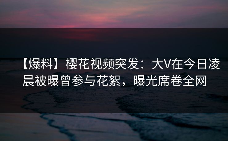 【爆料】樱花视频突发：大V在今日凌晨被曝曾参与花絮，曝光席卷全网