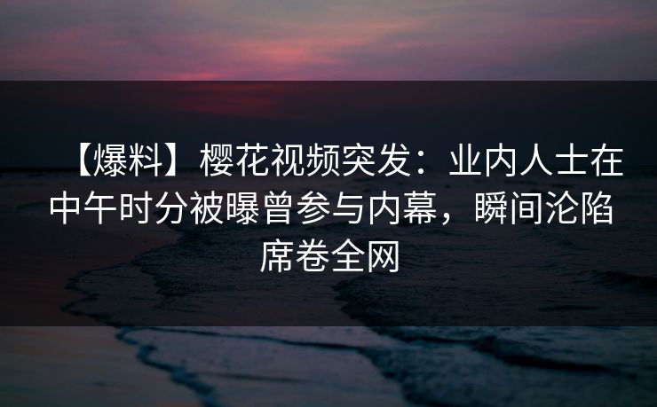 【爆料】樱花视频突发:业内人士在中午时分被曝曾参与内幕,瞬间沦陷席卷全网 【爆料】樱花视频突发:业内人士在中午时分被曝曾参与内幕,瞬间沦陷席卷全网