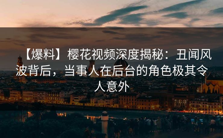 【爆料】樱花视频深度揭秘：丑闻风波背后，当事人在后台的角色极其令人意外