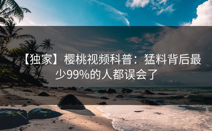 【独家】樱桃视频科普:猛料背后最少99%的人都误会了 【独家】樱桃视频科普:猛料背后最少99%的人都误会了