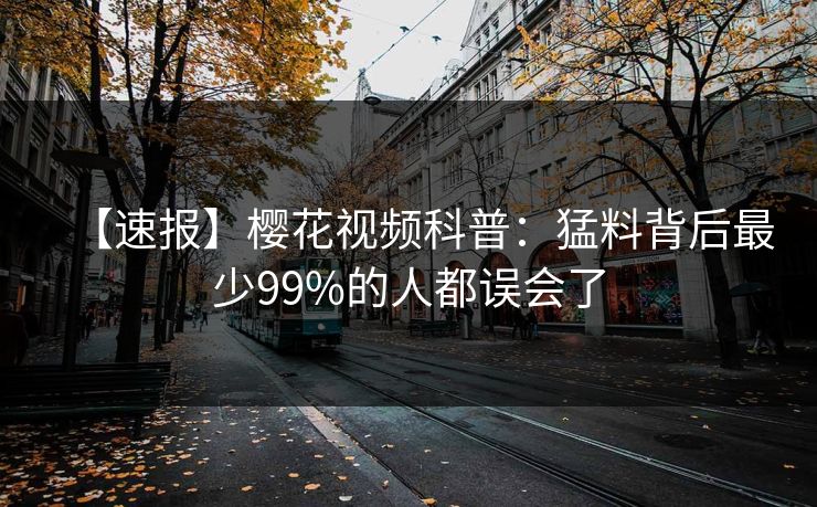 【速报】樱花视频科普：猛料背后最少99%的人都误会了