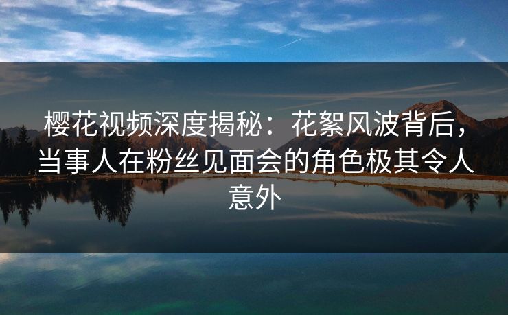 樱花视频深度揭秘:花絮风波背后,当事人在粉丝见面会的角色极其令人意外 樱花视频深度揭秘:花絮风波背后,当事人在粉丝见面会的角色极其令人意外