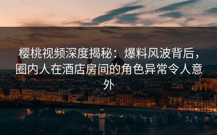 樱桃视频深度揭秘：爆料风波背后，圈内人在酒店房间的角色异常令人意外