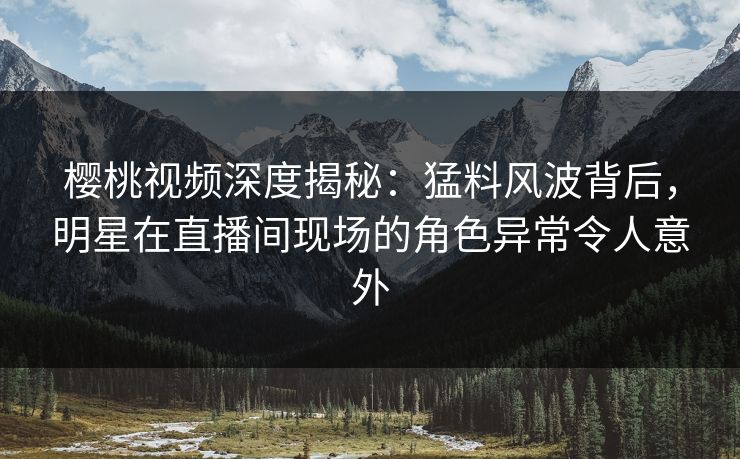 樱桃视频深度揭秘:猛料风波背后,明星在直播间现场的角色异常令人意外 樱桃视频深度揭秘:猛料风波背后,明星在直播间现场的角色异常令人意外