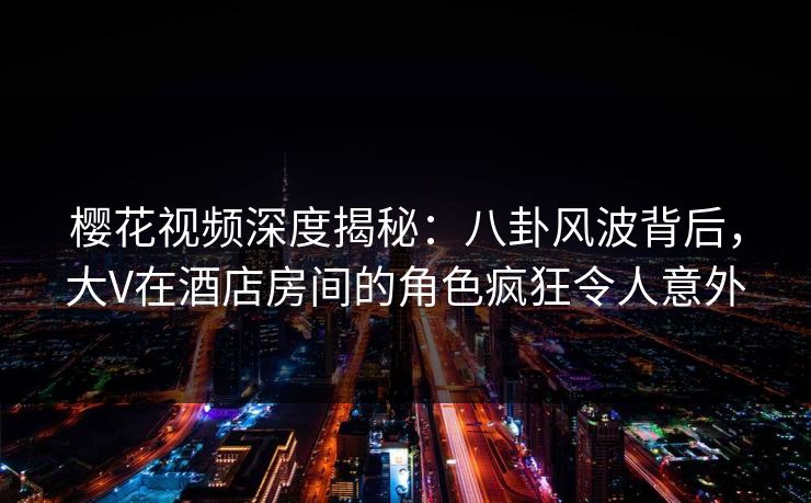 樱花视频深度揭秘：八卦风波背后，大V在酒店房间的角色疯狂令人意外