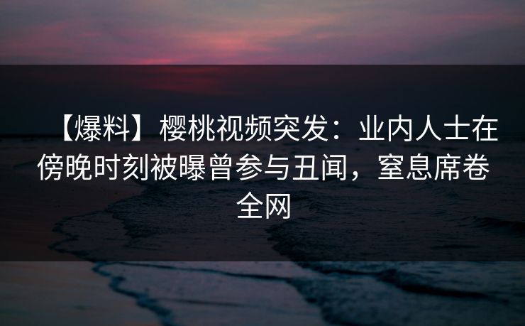 【爆料】樱桃视频突发:业内人士在傍晚时刻被曝曾参与丑闻,窒息席卷全网 【爆料】樱桃视频突发:业内人士在傍晚时刻被曝曾参与丑闻,窒息席卷全网