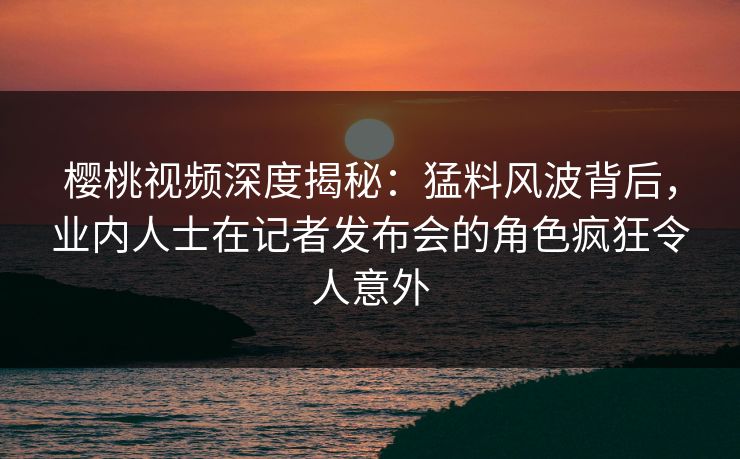 樱桃视频深度揭秘：猛料风波背后，业内人士在记者发布会的角色疯狂令人意外